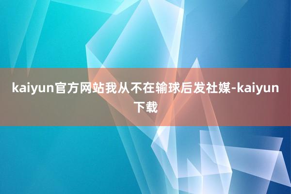 kaiyun官方网站我从不在输球后发社媒-kaiyun下载