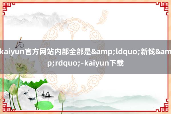 kaiyun官方网站内部全部是&ldquo;新钱&rdquo;-kaiyun下载