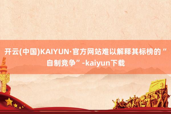 开云(中国)KAIYUN·官方网站难以解释其标榜的“自制竞争”-kaiyun下载