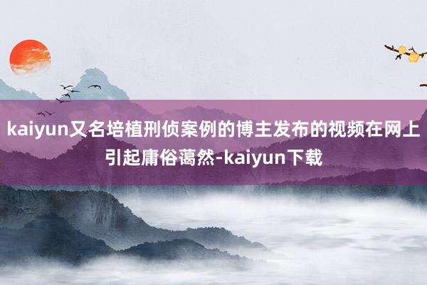 kaiyun又名培植刑侦案例的博主发布的视频在网上引起庸俗蔼然-kaiyun下载