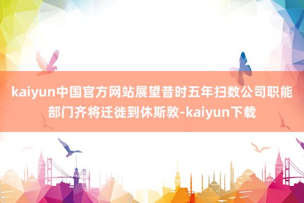 kaiyun中国官方网站　　展望昔时五年扫数公司职能部门齐将迁徙到休斯敦-kaiyun下载