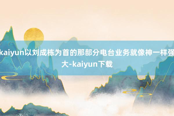 kaiyun以刘成栋为首的那部分电台业务就像神一样强大-kaiyun下载