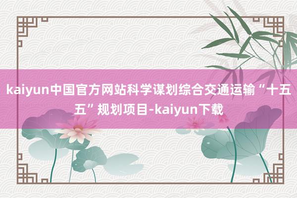 kaiyun中国官方网站科学谋划综合交通运输“十五五”规划项目-kaiyun下载