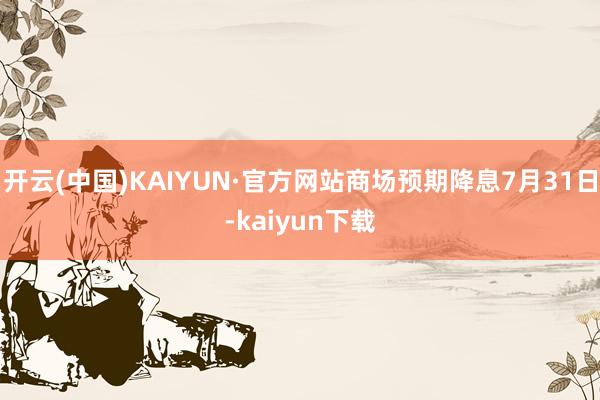 开云(中国)KAIYUN·官方网站商场预期降息7月31日-kaiyun下载