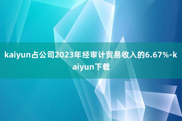 kaiyun占公司2023年经审计贸易收入的6.67%-kaiyun下载