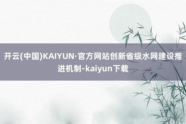 开云(中国)KAIYUN·官方网站创新省级水网建设推进机制-kaiyun下载