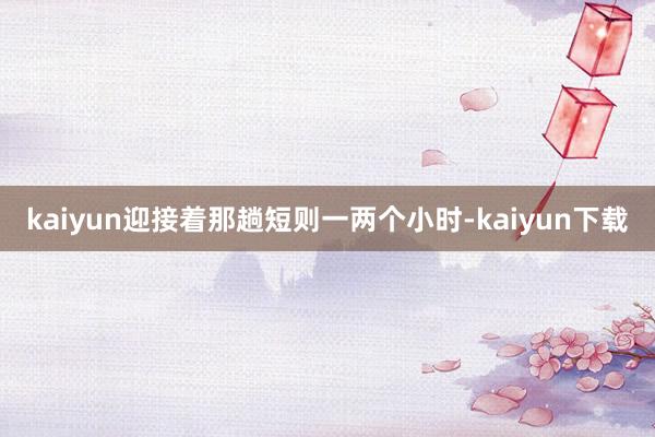 kaiyun迎接着那趟短则一两个小时-kaiyun下载