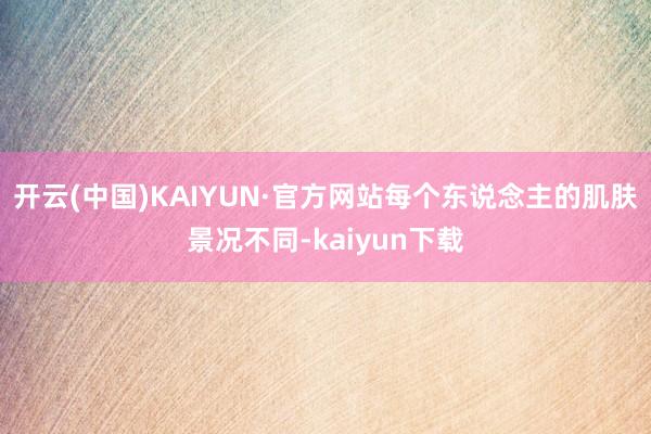 开云(中国)KAIYUN·官方网站每个东说念主的肌肤景况不同-kaiyun下载