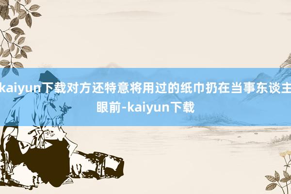 kaiyun下载对方还特意将用过的纸巾扔在当事东谈主眼前-kaiyun下载