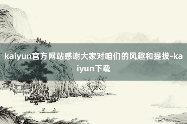 kaiyun官方网站感谢大家对咱们的风趣和提拔-kaiyun下载