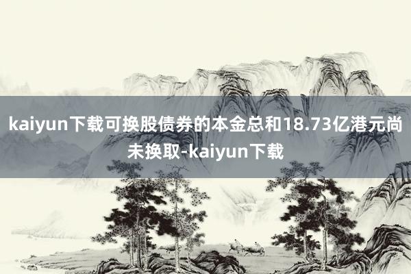 kaiyun下载可换股债券的本金总和18.73亿港元尚未换取-kaiyun下载