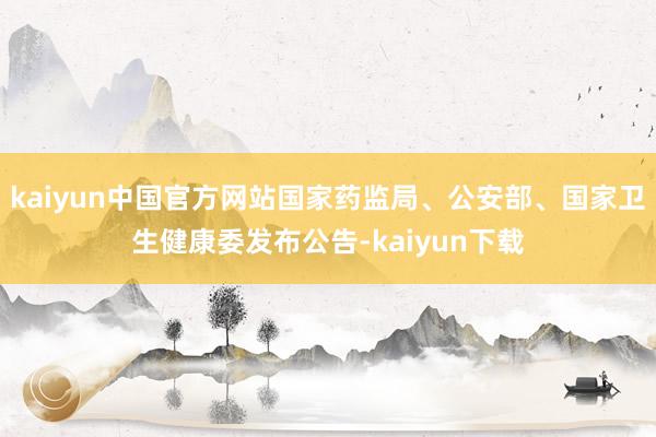 kaiyun中国官方网站国家药监局、公安部、国家卫生健康委发布公告-kaiyun下载