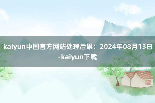 kaiyun中国官方网站处理后果：2024年08月13日-kaiyun下载