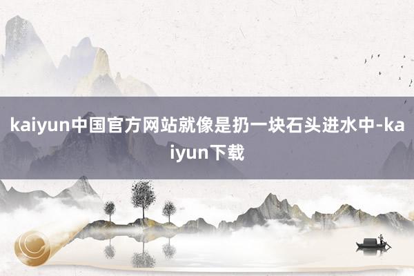 kaiyun中国官方网站就像是扔一块石头进水中-kaiyun下载