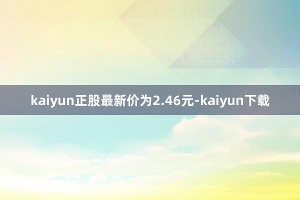 kaiyun正股最新价为2.46元-kaiyun下载