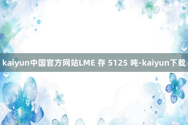 kaiyun中国官方网站LME 存 5125 吨-kaiyun下载