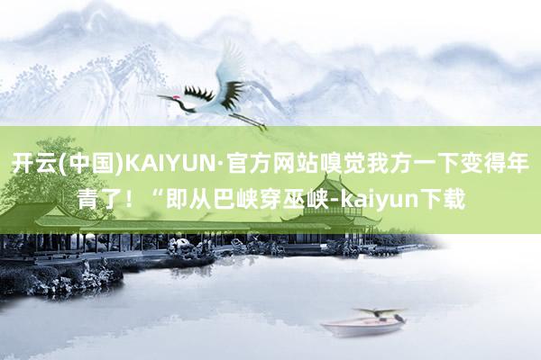 开云(中国)KAIYUN·官方网站嗅觉我方一下变得年青了！“即从巴峡穿巫峡-kaiyun下载