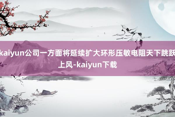 kaiyun公司一方面将延续扩大环形压敏电阻天下跳跃上风-kaiyun下载