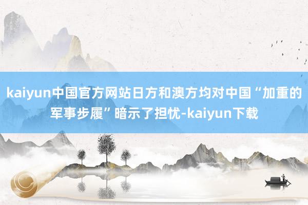 kaiyun中国官方网站日方和澳方均对中国“加重的军事步履”暗示了担忧-kaiyun下载