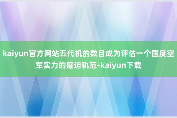 kaiyun官方网站五代机的数目成为评估一个国度空军实力的蹙迫轨范-kaiyun下载