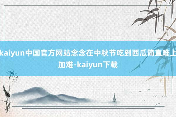 kaiyun中国官方网站念念在中秋节吃到西瓜简直难上加难-kaiyun下载