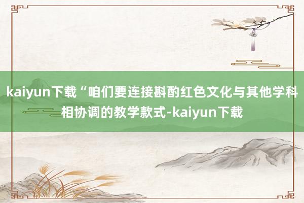 kaiyun下载“咱们要连接斟酌红色文化与其他学科相协调的教学款式-kaiyun下载