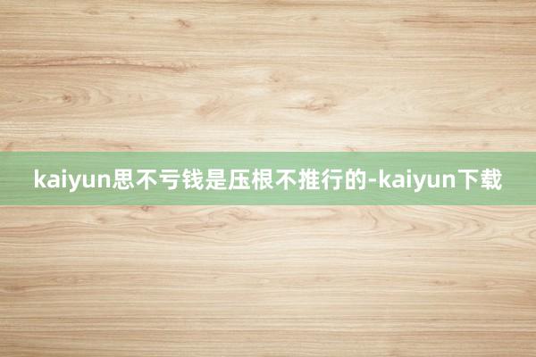 kaiyun思不亏钱是压根不推行的-kaiyun下载