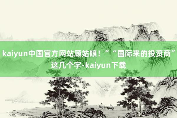 kaiyun中国官方网站顾姑娘！”“国际来的投资商”这几个字-kaiyun下载