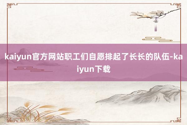 kaiyun官方网站职工们自愿排起了长长的队伍-kaiyun下载