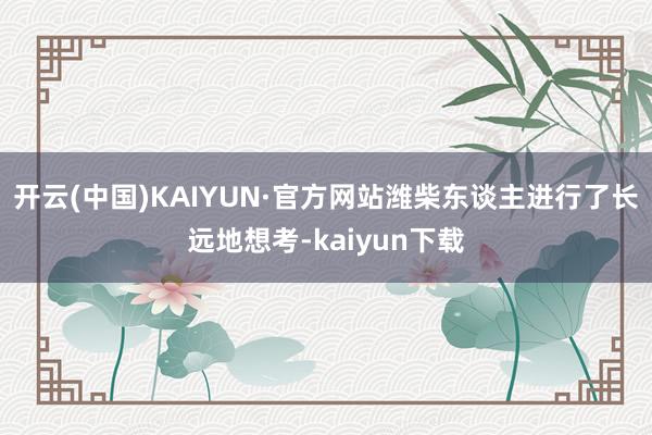 开云(中国)KAIYUN·官方网站潍柴东谈主进行了长远地想考-kaiyun下载