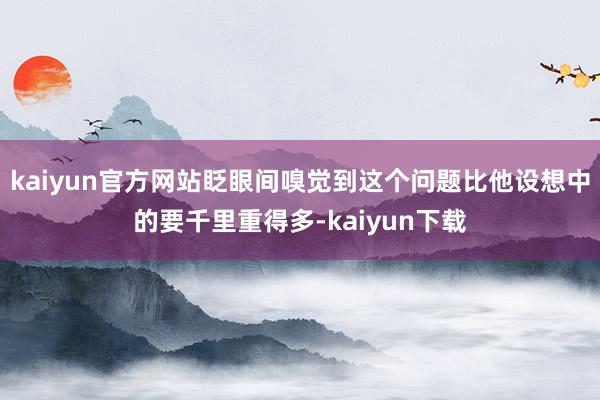 kaiyun官方网站眨眼间嗅觉到这个问题比他设想中的要千里重得多-kaiyun下载