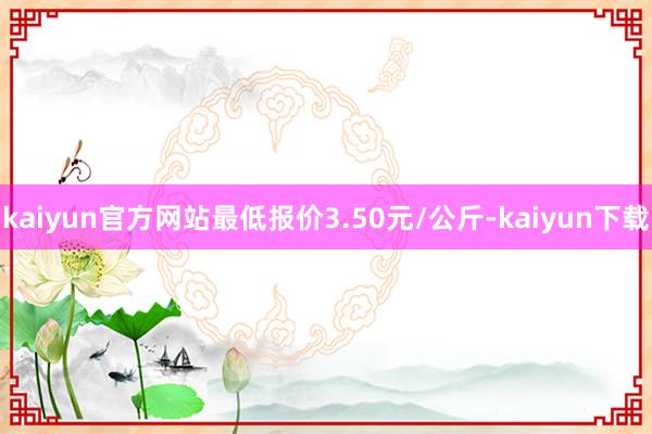 kaiyun官方网站最低报价3.50元/公斤-kaiyun下载