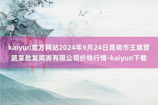 kaiyun官方网站2024年9月24日昆明市王旗营蔬菜批发阛阓有限公司价钱行情-kaiyun下载