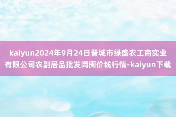 kaiyun2024年9月24日晋城市绿盛农工商实业有限公司农副居品批发阛阓价钱行情-kaiyun下载